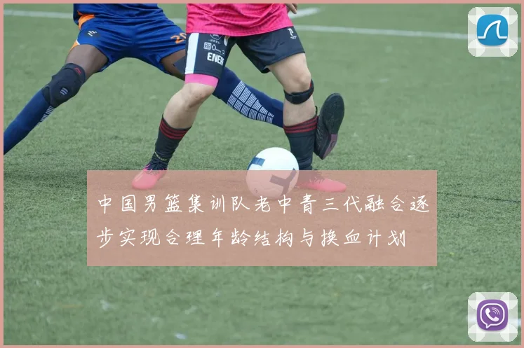 中国男篮集训队老中青三代融合逐步实现合理年龄结构与换血计划