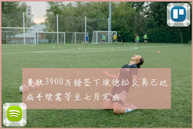 曼联3900万镑签下埃德松交易已达成手续需等至七月完成