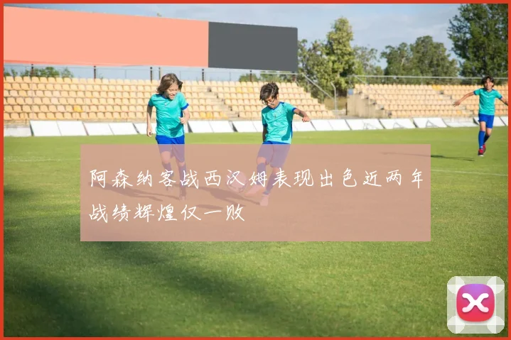 阿森纳客战西汉姆表现出色近两年战绩辉煌仅一败