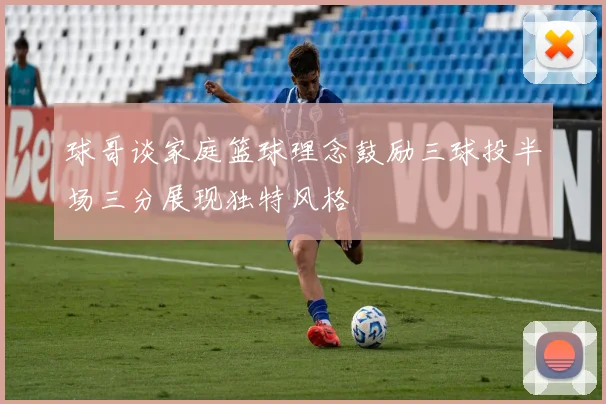 球哥谈家庭篮球理念鼓励三球投半场三分展现独特风格