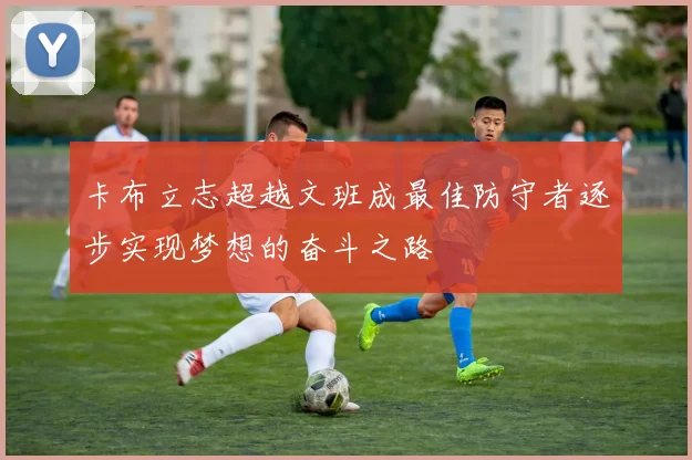 卡布立志超越文班成最佳防守者逐步实现梦想的奋斗之路