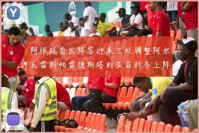 阿根廷首发阵容迎来三处调整阿尔瓦雷斯帕雷德斯塔利亚菲科齐上阵