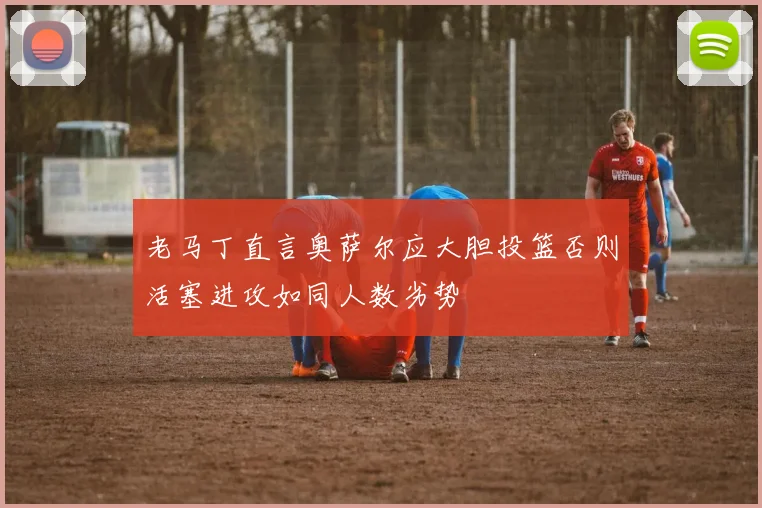 老马丁直言奥萨尔应大胆投篮否则活塞进攻如同人数劣势