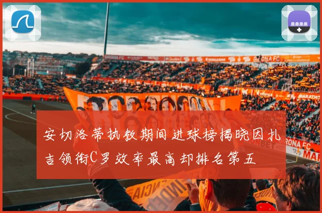 安切洛蒂执教期间进球榜揭晓因扎吉领衔C罗效率最高却排名第五