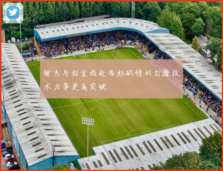 徐杰与刘金雨赴洛杉矶特训打磨技术力争更高突破