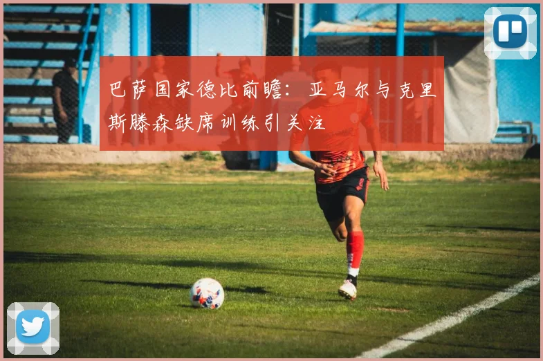 巴萨国家德比前瞻：亚马尔与克里斯滕森缺席训练引关注