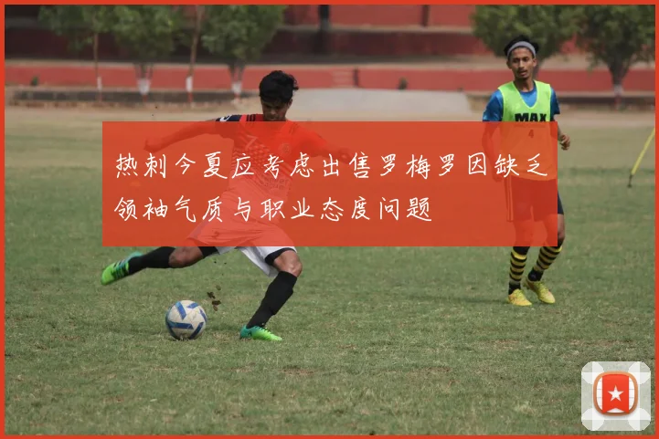 热刺今夏应考虑出售罗梅罗因缺乏领袖气质与职业态度问题