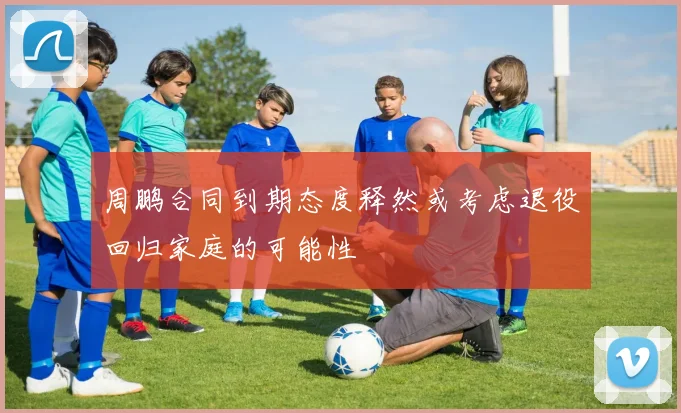 周鹏合同到期态度释然或考虑退役回归家庭的可能性