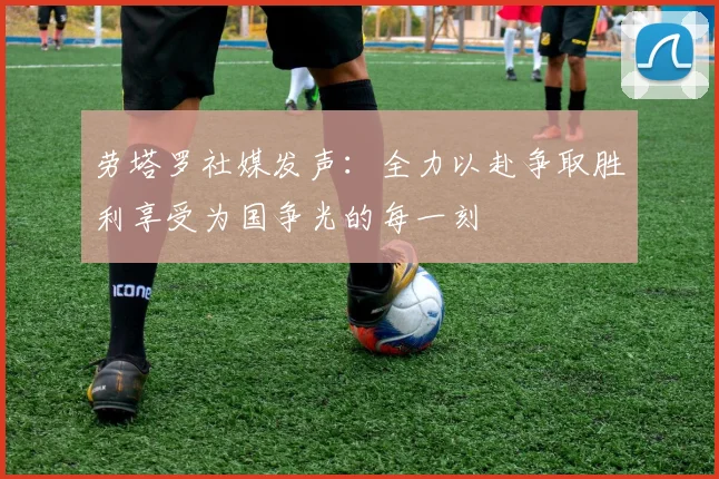 劳塔罗社媒发声：全力以赴争取胜利享受为国争光的每一刻