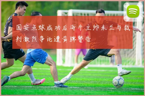 国安点球成功后海牛主帅米兰与裁判激烈争论遭黄牌警告