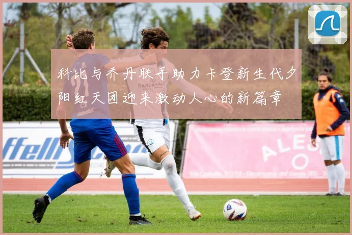 科比与乔丹联手助力卡登新生代夕阳红天团迎来激动人心的新篇章